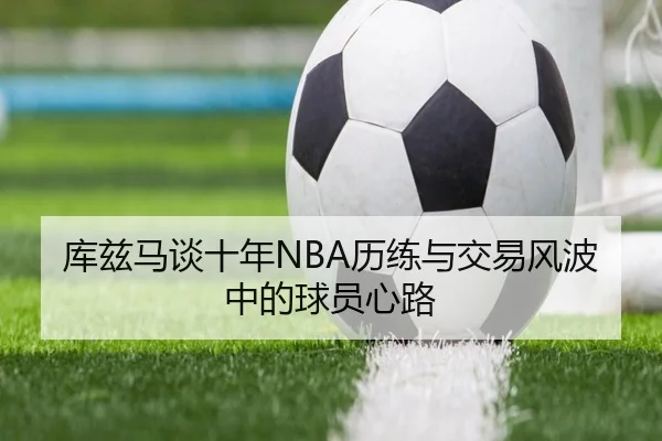 库兹马谈十年NBA历练与交易风波中的球员心路